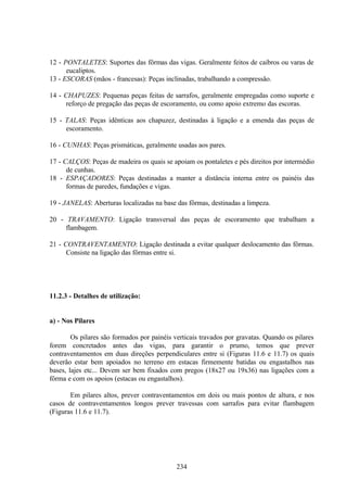 234
12 - PONTALETES: Suportes das fôrmas das vigas. Geralmente feitos de caibros ou varas de
eucaliptos.
13 - ESCORAS (mãos - francesas): Peças inclinadas, trabalhando a compressão.
14 - CHAPUZES: Pequenas peças feitas de sarrafos, geralmente empregadas como suporte e
reforço de pregação das peças de escoramento, ou como apoio extremo das escoras.
15 - TALAS: Peças idênticas aos chapuzez, destinadas à ligação e a emenda das peças de
escoramento.
16 - CUNHAS: Peças prismáticas, geralmente usadas aos pares.
17 - CALÇOS: Peças de madeira os quais se apoiam os pontaletes e pés direitos por intermédio
de cunhas.
18 - ESPAÇADORES: Peças destinadas a manter a distância interna entre os painéis das
formas de paredes, fundações e vigas.
19 - JANELAS: Aberturas localizadas na base das fôrmas, destinadas a limpeza.
20 - TRAVAMENTO: Ligação transversal das peças de escoramento que trabalham a
flambagem.
21 - CONTRAVENTAMENTO: Ligação destinada a evitar qualquer deslocamento das fôrmas.
Consiste na ligação das fôrmas entre si.
11.2.3 - Detalhes de utilização:
a) - Nos Pilares
Os pilares são formados por painéis verticais travados por gravatas. Quando os pilares
forem concretados antes das vigas, para garantir o prumo, temos que prever
contraventamentos em duas direções perpendiculares entre si (Figuras 11.6 e 11.7) os quais
deverão estar bem apoiados no terreno em estacas firmemente batidas ou engastalhos nas
bases, lajes etc... Devem ser bem fixados com pregos (18x27 ou 19x36) nas ligações com a
fôrma e com os apoios (estacas ou engastalhos).
Em pilares altos, prever contraventamentos em dois ou mais pontos de altura, e nos
casos de contraventamentos longos prever travessas com sarrafos para evitar flambagem
(Figuras 11.6 e 11.7).
 