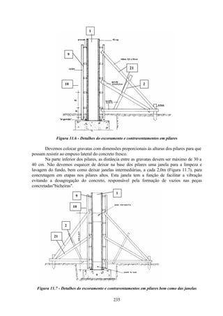 235
Figura 11.6 - Detalhes do escoramento e contraventamentos em pilares
Devemos colocar gravatas com dimensões proporcionais às alturas dos pilares para que
possam resistir ao empuxo lateral do concreto fresco.
Na parte inferior dos pilares, as distância entre as gravatas devem ser máximo de 30 a
40 cm. Não devemos esquecer de deixar na base dos pilares uma janela para a limpeza e
lavagem do fundo, bem como deixar janelas intermediárias, a cada 2,0m (Figura 11.7), para
concretagem em etapas nos pilares altos. Esta janela tem a função de facilitar a vibração
evitando a desagregação do concreto, responsável pela formação de vazios nas peças
concretadas"bicheiras".
Figura 11.7 - Detalhes do escoramento e contraventamentos em pilares bem como das janelas
1
10
9
21
2
1
9
10
21
2
 