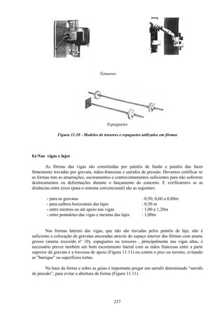 237
Tensores
Espaguetes
Figura 11.10 - Modelos de tensores e espaguetes utilizados em fôrmas
b)-Nas vigas e lajes
As fôrmas das vigas são constituídas por painéis de fundo e painéis das faces
firmemente travadas por gravata, mãos-francesas e sarrafos de pressão. Devemos certificar se
as formas tem as amarrações, escoramentos e contraventamentos suficientes para não sofrerem
deslocamentos ou deformações durante o lançamento do concreto. E verificarmos se as
distâncias entre eixos (para o sistema convencional) são as seguintes:
- para as gravatas : 0,50, 0,60 a 0,80m
- para caibros horizontais das lajes : 0,50 m
- entre mestras ou até apoio nas vigas : 1,00 a 1,20m
- entre pontaletes das vigas e mestras das lajes : 1,00m
Nas formas laterais das vigas, que não são travadas pelos painéis de laje, não é
suficiente a colocação de gravatas ancoradas através do espaço interior das fôrmas com arame
grosso (arame recozido nº 10), espaguetes ou tensores , principalmente nas vigas altas, é
necessário prever também um bom escoramento lateral com as mãos francesas entre a parte
superior da gravata e a travessa de apoio (Figura 11.11) ou contra o piso ou terreno, evitando
as "barrigas" ou superfícies tortas.
Na base da forma e sobre as guias é importante pregar um sarrafo denominado “sarrafo
de pressão”, para evitar a abertura da forma (Figura 11.11).
 