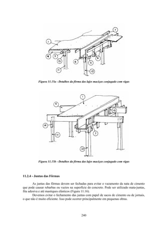 240
Figura 11.15a - Detalhes da fôrma das lajes maciças conjugado com vigas
Figura 11.15b - Detalhes da fôrma das lajes maciças conjugado com vigas
11.2.4 - Juntas das Fôrmas
As juntas das fôrmas devem ser fechadas para evitar o vazamento da nata de cimento
que pode causar rebarbas ou vazios na superfície do concreto. Pode ser utilizado mata-juntas,
fita adesiva e até mastiques elásticos (Figura 11.16).
Devemos evitar o fechamento das juntas com papel de sacos de cimento ou de jornais,
o que não é muito eficiente. Isso pode ocorrer principalmente em pequenas obras.
 