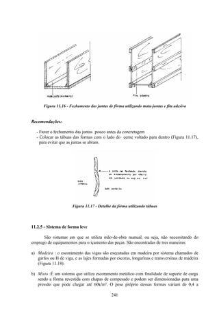 241
Figura 11.16 - Fechamento das juntas de fôrma utilizando mata-juntas e fita adesiva
Recomendações:
- Fazer o fechamento das juntas pouco antes da concretagem
- Colocar as tábuas das formas com o lado do cerne voltado para dentro (Figura 11.17),
para evitar que as juntas se abram.
Figura 11.17 - Detalhe da fôrma utilizando tábuas
11.2.5 - Sistema de forma leve
São sistemas em que se utiliza mão-de-obra manual, ou seja, não necessitando do
emprego de equipamentos para o içamento das peças. São encontradas de tres maneiras:
a) Madeira : o escoramento das vigas são executadas em madeira por sistema chamados de
garfos ou H de viga, e as lajes formadas por escoras, longarinas e transversinas de madeira
(Figura 11.18).
b) Misto :É um sistema que utiliza escoramento metálico com finalidade de suporte de carga
sendo a fôrma revestida com chapas de compesado e podem ser dimensionadas para uma
pressão que pode chegar até 60k/m². O peso próprio dessas formas variam de 0,4 a
 