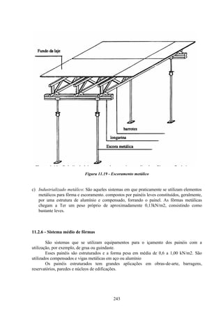 243
Figura 11.19 - Escoramento metálico
c) Industrializado metálico: São aqueles sistemas em que praticamente se utilizam elementos
metálicos para fôrma e escoramento. compostos por painéis leves constituídos, geralmente,
por uma estrutura de alumínio e compensado, forrando o painel. As fôrmas metálicas
chegam a Ter um peso próprio de aproximadamente 0,13kN/m2, consistindo como
bastante leves.
11.2.6 - Sistema médio de fôrmas
São sistemas que se utilizam equipamentos para o içamento dos painéis com a
utilização, por exemplo, de grua ou guindaste.
Esses painéis são estruturados e a forma pesa em média de 0,6 a 1,00 kN/m2. São
utilizados compensados e vigas metálicas em aço ou alumínio
Os painéis estruturados tem grandes aplicações em obras-de-arte, barragens,
reservatórios, paredes e núcleos de edificações.
 
