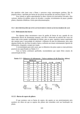 245
dos operários sobe junto com a fôrma, o processo exige concretagem contínua. São de
pequena altura, e apoiadas por barras de aço presas nas paredes de concreto (Figura 11.20).
Esse sistema se aplica especialmente às obras verticais de reservatórios elevados, silos
verticais, núcleos de prédios, poços de elevador e escadas, revestimentos de poços, grandes
pilares, chaminés cilíndricas e torres para telecomunicações.
11.3 - RECOMENDAÇÕES QUANTO AO MANUSEIO E COLOCAÇÃO DAS BARRAS DE AÇO
1.3.1 - Dobramento das barras
Em algumas obras encontramos casos de quebra de barras de aço, quando do seu
dobramento através de ferramentas manuais, este fato é observado na maioria das vezes em
obras onde existe grande variabilidade de bitolas, para as quais, operários menos experientes
não atentam para a necessidade de substituir o diâmetro do pino de dobramento, pois, para
algumas bitolas eles são finos levando a barra, a sofrerem um ensaio extremamente rigoroso de
dobramento, chegando a romper por tração.
A recomendação para estes casos, que os diâmetros dos pinos sejam os mais próximos
possíveis aos especificados na Tabela 11.3.
Caso as barras continuem quebrando, recomendamos que sejam feitos ensaios de
caracterização do lote.
Tabela 11.3 - Diâmetros de dobramento - Valores mínimos de db (Ganchos, dobras)
BITOLAS
POL mm CA 25 CA 50 CA 60
3/16" 5 4φ 5φ 6φ
1/4" 6,3 4φ 5φ 6φ
5/16" 8 4φ 5φ 6φ
3/8" 10 4φ 5φ 6φ
1/2" 12,5 4φ 5φ 6φ
5/8" 16 4φ 5φ 6φ
3/4" 20 5φ 8φ
1" 25 5φ 8φ
11/4" 32 5φ 8φ
11.3.2 - Barras de espera de pilares
O que acontece com as barras de espera, são quanto ao seu posicionamento pois
acontece em obras em que as esperas dos pilares não coincidem com sua localização em
planta.
 