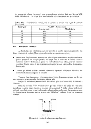 247
As esperas de pilares (arranques) tem o comprimento mínimo dado por Norma NBR
6118/1980 (Tabela 11.4), o que deve ser respeitado, salvo recomendações do calculista.
Tabela 11.4 - Comprimentos básicos para as esperas de acordo com o fck do concreto
(Fusco,1994)
CA-50A - Barra estriada
Fck (Mpa)
Boa aderência Má aderência
15 40φ 56φ
20 32φ 45φ
25 28φ 40φ
30 24φ 34φ
35 22φ 31φ
40 20φ 28φ
11.3.3 - Armação de Fundação
As fundações das estruturas podem ser expostas a agentes agressivos presentes nas
águas e/ou solos de contato. Merecem menção dentre tais agentes agressivos:
• Íons sulfatos, freqüentemente presentes em solos e águas subterrâneas; a ação dos sulfatos,
quando presentes em solução produz, ao reagir com o hidróxido de cálcio e com o
aluminato tricálcico hidratado, o gesso e o sulfo-aluminato de cálcio, que tem volumne
consideravelmente maior do que os compostos iniciais, levando a expansão e desagregação
do concreto;
• Líquidos que possam lixiviar o cimento; a lixiviação significa a extração ou dissolução dos
compostos hidratados da pasta de cimento
Todas as vigas baldrames, e principalmente os blocos de estacas, sapatas, não devem,
suas armaduras, serem apoiadas diretamente sobre o solo.
Porque as armaduras poderão ficar descobertas pelo concreto o que ocasionará a
corrosão.
Para que isso não ocorra recomendamos que seja colocado no fundo das valas uma
camada de concreto magro (lastro de concreto não estrutural). A pedra britada, poderia ser
utilizada como lastro, mas os vazios formados pela elevada granulometria faz com que a pasta
de cimento escoe formando vazios no concreto “bicheiras”, podendo deixar as armaduras
expostas.
Figura 11.22 - Lastro de brita sob as vigas baldrames
 