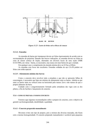 248
Figura 11.23 - Lastro de britas sob os blocos de estacas
11.3.4 - Emendas
As emendas de barras por transpasses devem ser feitas rigorosamente de acordo com as
recomendações do projetista. Quando não houver indicações, as emendas devem ser feitas na
zona de menor esforço de tração, alternadas em diversos locais de uma seção (NBR
6118/1980), em várias - barras, se necessário, mas nunca em mais barras do que a metade.
Em qualquer caso o comprimento da emenda mínima deve ser ≥15φ ou ≥20cm.
As emendas com luvas são excelentes. Emendas soldadas de aço CA-50 podem ser
feitas com solda especial.
11.3.5 - Afastamento mínimo das barras
Como o concreto deve envolver toda a armadura e que não se apresente falhas de
concretagem, é necessário que haja um mínimo de afastamento entre as barras. Admite-se que
entre as barras tanto na vertical como na horizontal pelo menos 2cm e não menos do que o
próprio diâmetro da barra.
Cuidado com o congestionamento formado pelas armaduras das vigas com as dos
pilares, a fim de facilitar o lançamento do concreto.
11.4 - COMO SE PREPARA UM BOM CONCRETO
Faremos aqui algumas recomendações sobre o preparo do concreto, com o objetivo de
garantir sua homogeneidade, durabilidade e qualidade.
11.4.1 - Concreto preparado manualmente
Devemos evitar este tipo de preparo, pois a mistura das diversas massadas, não ficam
com a mesma homogeniedade. O concreto preparado manualmente é aceitável para pequenas
 