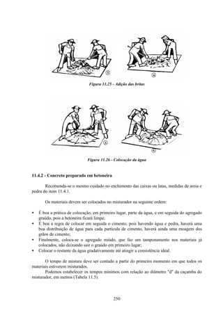 250
Figura 11.25 - Adição das britas
Figura 11.26 - Colocação da água
11.4.2 - Concreto preparado em betoneira
Recomenda-se o mesmo cuidado no enchimento das caixas ou latas, medidas de areia e
pedra do item 11.4.1.
Os materiais devem ser colocados no misturador na seguinte ordem:
• É boa a prática de colocação, em primeiro lugar, parte da água, e em seguida do agregado
graúdo, pois a betoneira ficará limpa;
• É boa a regra de colocar em seguida o cimento, pois havendo água e pedra, haverá uma
boa distribuição de água para cada partícula de cimento, haverá ainda uma moagem dos
grãos de cimento;
• Finalmente, coloca-se o agregado miúdo, que faz um tamponamento nos materiais já
colocados, não deixando sair o graúdo em primeiro lugar;
• Colocar o restante da água gradativamente até atingir a consistência ideal.
O tempo de mistura deve ser contado a partir do primeiro momento em que todos os
materiais estiverem misturados.
Podemos estabelecer os tempos mínimos com relação ao diâmetro "d" da caçamba do
misturador, em metros (Tabela 11.5).
 