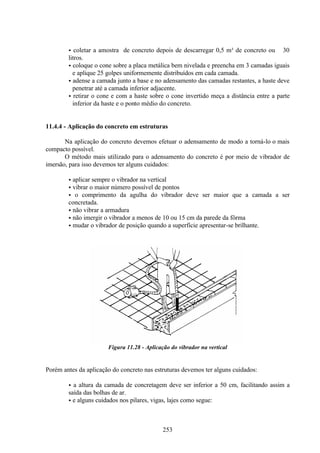 253
• coletar a amostra de concreto depois de descarregar 0,5 m³ de concreto ou ≅ 30
litros.
• coloque o cone sobre a placa metálica bem nivelada e preencha em 3 camadas iguais
e aplique 25 golpes uniformemente distribuídos em cada camada.
• adense a camada junto a base e no adensamento das camadas restantes, a haste deve
penetrar até a camada inferior adjacente.
• retirar o cone e com a haste sobre o cone invertido meça a distância entre a parte
inferior da haste e o ponto médio do concreto.
11.4.4 - Aplicação do concreto em estruturas
Na aplicação do concreto devemos efetuar o adensamento de modo a torná-lo o mais
compacto possível.
O método mais utilizado para o adensamento do concreto é por meio de vibrador de
imersão, para isso devemos ter alguns cuidados:
• aplicar sempre o vibrador na vertical
• vibrar o maior número possível de pontos
• o comprimento da agulha do vibrador deve ser maior que a camada a ser
concretada.
• não vibrar a armadura
• não imergir o vibrador a menos de 10 ou 15 cm da parede da fôrma
• mudar o vibrador de posição quando a superfície apresentar-se brilhante.
Figura 11.28 - Aplicação do vibrador na vertical
Porém antes da aplicação do concreto nas estruturas devemos ter alguns cuidados:
• a altura da camada de concretagem deve ser inferior a 50 cm, facilitando assim a
saída das bolhas de ar.
• e alguns cuidados nos pilares, vigas, lajes como segue:
 