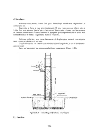 254
a) Nos pilares
Verificar o seu prumo, e fazer com que a fôrma fique travada nos "engastalhos", e
contraventá-las.
Engravatar a fôrma a cada aproximadamente 50 cm, e em casos de pilares altos a
2,00m fazer uma abertura "janela" para o lançamento do concreto, evitando com isso a queda
do concreto de uma altura fazendo com que os agregados graúdos permaneçam no pé do pilar
formando ninhos de pedra a vulgarmente chamado "bicheira".
Podemos ainda fazer uma outra abertura no pé do pilar para, antes da concretagem,
fazer a remoção e limpeza da sua base.
O concreto deverá ser vibrado com vibrador específico para tal, e não a "marteladas"
como o usual.
Fazer um "cachimbo" nas janelas para facilitar a concretagem (Figura 11.29).
Figura 11.29 - Cachimbo para facilitar a concretagem
b) - Nas vigas
engastalho
 