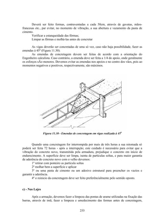 255
Deverá ser feito formas, contraventadas a cada 50cm, através de gavatas, mãos-
francesas etc., par evitar, no momento de vibração, a sua abertura e vazamento da pasta de
cimento.
Verificar a estanqueidade das fôrmas;
Limpar as fôrmas e molhá-las antes de concretar
As vigas deverão ser concretadas de uma só vez, caso não haja possibilidade, fazer as
emendas à 45º (Figura 11.30).
As emendas de concretagem devem ser feitas de acordo com a orientação do
Engenheiro calculista. Caso contrário, a emenda deve ser feita a 1/4 do apoio, onde geralmente
os esforços sÃo menores. Devemos evitar as emendas nos apoios e no centro dos vãos, pois ao
momentos negativos e positivos, respectivamente, são máximos.
Figura 11.30 - Emendas de concretagem em vigas realizada à 450
Quando uma concretagem for interrompida por mais de três horas a sua retomada só
poderá ser feita 72 horas - após a interrupção; este cuidado é necessário para evitar que a
vibração do concreto novo, transmitida pela armadura, prejudique o concreto em início de
endurecimento. A superfície deve ser limpa, isenta de partículas soltas, e para maior garantia
de aderência do concreto novo com o velho devemos:
1º retirar com ponteiro as partícula soltas
2º molhar bem a superfície e aplicar
3º ou uma pasta de cimento ou um adesivo estrutural para preencher os vazios e
garantir a aderência.
4º o reinicio da concretagem deve ser feito preferêncialmente pelo sentido oposto.
c) - Nas Lajes
Após a armação, devemos fazer a limpeza das pontas de arame utilizadas na fixação das
barras, através de imã, fazer a limpeza e umedecimento das formas antes de concretagem,
 