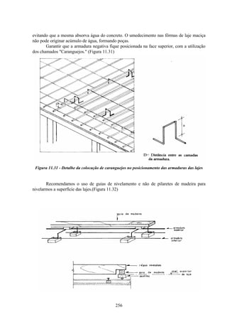 256
evitando que a mesma absorva água do concreto. O umedecimento nas fôrmas de laje maciça
não pode originar acúmulo de água, formando poças.
Garantir que a armadura negativa fique posicionada na face superior, com a utilização
dos chamados "Caranguejos." (Figura 11.31)
Figura 11.31 - Detalhe da colocação de caranguejos no posicionamento das armaduras das lajes
Recomendamos o uso de guias de nivelamento e não de pilaretes de madeira para
nivelarmos a superfície das lajes.(Figura 11.32)
 