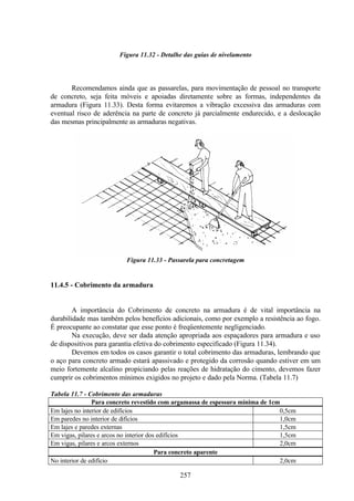 257
Figura 11.32 - Detalhe das guias de nivelamento
Recomendamos ainda que as passarelas, para movimentação de pessoal no transporte
de concreto, seja feita móveis e apoiadas diretamente sobre as formas, independentes da
armadura (Figura 11.33). Desta forma evitaremos a vibração excessiva das armaduras com
eventual risco de aderência na parte de concreto já parcialmente endurecido, e a deslocação
das mesmas principalmente as armaduras negativas.
Figura 11.33 - Passarela para concretagem
11.4.5 - Cobrimento da armadura
A importância do Cobrimento de concreto na armadura é de vital importância na
durabilidade mas também pelos benefícios adicionais, como por exemplo a resistência ao fogo.
É preocupante ao constatar que esse ponto é freqüentemente negligenciado.
Na execução, deve ser dada atenção apropriada aos espaçadores para armadura e uso
de dispositivos para garantia efetiva do cobrimento especificado (Figura 11.34).
Devemos em todos os casos garantir o total cobrimento das armaduras, lembrando que
o aço para concreto armado estará apassivado e protegido da corrosão quando estiver em um
meio fortemente alcalino propiciando pelas reações de hidratação do cimento, devemos fazer
cumprir os cobrimentos mínimos exigidos no projeto e dado pela Norma. (Tabela 11.7)
Tabela 11.7 - Cobrimento das armaduras
Para concreto revestido com argamassa de espessura mínima de 1cm
Em lajes no interior de edifícios 0,5cm
Em paredes no interior de difícios 1,0cm
Em lajes e paredes externas 1,5cm
Em vigas, pilares e arcos no interior dos edifícios 1,5cm
Em vigas, pilares e arcos externos 2,0cm
Para concreto aparente
No interior de edifício 2,0cm
 