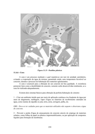 259
Figura 11.35 - Pastilhas plásticas
11.4.6 - Cura
A cura é um processo mediante o qual mantém-se um teor de umidade satisfatório,
evitando a evaporação da água da mistura, garantindo ainda, uma temperatura favorável ao
concreto, durante o processo de hidratação dos materiais aglomerantes.
A cura é essencial para a obtenção de um concreto de boa qualidade. A resistência
potencial, bem como a durabilidade do concreto, somente serão desenvolvidas totalmente, se a
cura for realizada adequadamente.
Existem dois sistemas básicos para obtenção da perfeita hidratação do cimento:
1 – Criar um ambiente úmido quer por meio de aplicação contínua e/ou freqüente de água por
meio de alagamento, molhagem, vapor d’água ou materiais de recobrimento saturados de
água, como mantas de algodão ou juta, terra, areia, serragem, palha, etc.
OBS.: Deve-se ter cuidados para que os materiais utilizados não sequem e absorvam a água
do concreto.
2 – Prevenir a perda d’água de amassamento do concreto através do emprego de materiais
selantes, como folhas de papel ou plástico impermeabilizantes, ou por aplicação de compostos
líquidos para formação de membranas.
 