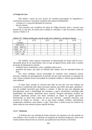 260
a) Tempo de Cura
Para definir o prazo de cura, motivo de constante preocupação de engenheiros e
construtores nacionais, é necessário considerar dois aspectos fundamentais:
- a relação a/c e o grau de hidratação do concreto;
- tipo de cimento.
Para concretos com resistência da ordem de 15Mpa devemos curar o concreto num
período de 2 a dez dias, de acordo com a relação a/c utilizada e o tipo de cimento, conforme
mostra a Tabela 11.8:
Tabela 11.8 - Número de dias para cura de acordo com a relação a/c e do tipo de cimento
a/c
Cimento
0,35 0,55 0,65 0,70
CPI e II 32 2 3 7 10
CPIV – POZ 32 2 3 7 10
CPIII – AF – 32 2 5 7 10
CPI e II – 40 2 3 5 5
CPV – ARI 2 3 5 5
Há, também, outros aspectos importantes na determinação do tempo total de cura e
não podem deixar de ser mencionados, uma vez que, de alguma forma, atuam sobre a cinética
da reação de hidratação do cimento :
- condições locais, temperatura, vento e umidade relativa do ar;
- geometria das peças, que pode ser definida pela relação, área de exposição/volume da
peça.
Em certas condições, haverá necessidade de concretos mais compactos (menos
porosos), exigindo um prolongamento do período em que serão necessárias as operações de
cura. Nessas condições haverá necessidade de considerar também a variável agressividade do
meio ambiente.
O maior dano causado ao concreto pela falta da cura não será uma redução nas
resistências à compressão, pelo menos nas peças espessas, que retêm mais água e garantem o
grau de umidade necessário para hidratar o cimento. A falta de uma cura adequada age
principalmente contra a durabilidade das estruturas, a qual é inicialmente controlada pelas
propriedades das camadas superficiais desse concreto. Secagens prematuras resultam em
camadas superficiais porosas com baixa resistência ao ataque de agentes agressivos.
Ironicamente, as obras mais carentes de uma cura criteriosa – pequenas estruturas, com
concreto de relação a/c elevada – são as que menos cuidados recebem, especialmente
componentes estruturais, como pilares e vigas. Além disso, é prática usual nos canteiros de
obras cuidar da cura somente na parte superior das lajes.
11.4.7 - Desforma
A desforma deve ser realizada de forma criteriosa. Em estruturas com vãos grandes ou
com balanços, deve-se pedir ao calculista um programa de desforma progressiva, para evitar
tensões internas não previstas no concreto, que podem provocar fissuras e até trincas.
 