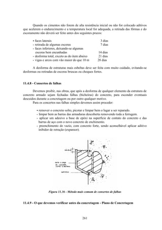 261
Quando os cimentos não forem de alta resistência inicial ou não for colocado aditivos
que acelerem o endurecimento e a temperatura local for adequada, a retirada das fôrmas e do
escoramento não deverá ser feito antes dos seguintes prazos:
• faces laterais 3 dias
• retirada de algumas escoras 7 dias
• faces inferiores, deixando-se algumas
escoras bem encunhadas 14 dias
• desforma total, exceto as do item abaixo 21 dias
• vigas e arcos com vão maior do que 10 m 28 dias
A desforma de estruturas mais esbeltas deve ser feita com muito cuidado, evitando-se
desformas ou retiradas de escoras bruscas ou choques fortes.
11.4.8 - Consertos de falhas
Devemos proibir, nas obras, que após a desforma de qualquer elemento da estrutura de
concreto armado sejam fechadas falhas (bicheiras) do concreto, para esconder eventuais
descuidos durante a concretagem ou por outro qualquer motivo.
Para os concertos nas falhas simples devemos assim proceder:
• remover o concreto solto, picotar e limpar bem o lugar a ser reparado.
• limpar bem as barras das armaduras descoberta removendo toda a ferrugem.
• aplicar um adesivo a base de epóxi na superfície de contato do concreto e das
barras de aço com o novo concreto de enchimento.
• preenchimento do vazio, com concreto forte, sendo aconselhável aplicar aditivo
inibidor de retração (expansor).
Figura 11.36 - Método mais comum de consertos de falhas
11.4.9 - O que devemos verificar antes da concretagem - Plano de Concretagem
 