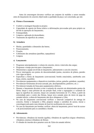 262
Antes da concretagem devemos verificar um conjunto de medidas a serem tomadas
antes do lançamento do concreto objetivando a qualidade da peça a ser concretada, que são:
a) Fôrma e Escoramento
• Conferir a montagem baseada no projeto;
• Capacidade de suporte da fôrma relativo a deformações provocadas pelo peso próprio ou
devido às operações de lançamento;
• Estanqueidade;
• Limpeza e aplicação de desmoldante;
• Tratamento da superfície de contato.
b) Armadura
• Bitolas, quantidades e dimensões das barras;
• Posicionamento;
• Fixação;
• Cobrimento das armaduras (pastilhas, espaçadores)
• Limpeza
c) Lançamento
• Programar antecipadamente o volume de concreto, início e intervalos das cargas;
• Programar o tempo previsto para o lançamento;
• Dimensionar a equipe envolvida no lançamento, adensamento e cura do concreto;
• Prever interrupções nos pontos de descontinuidade (juntas, encontros de pilares, paredes
com vigas ou lajes);
• Especificar a forma de lançamento (convencional, bomba estacionária, autobomba com
lança, esteira, caçamba);
• Providenciar equipamentos e dispositivos (carrinhos, jericas, guincho, guindaste, caçamba);
• Providenciar ferramentas diversas (enxada, pás, desempenadeiras, ponteiros, etc..)
• Providenciar tomadas de força para equipamentos elétricos;
• Durante o lançamento devemos evitar o acúmulo de concreto em determinados pontos da
fôrma, lançar o mais próximo da sua posição final, evitar a segregação e o acúmulo de
água na superfície do concreto, lançar em camadas horizontais de 15 a 30cm, a partir da
extremidade para o centro das fôrmas, lançar nova camada antes do início de pega da
camada inferior, a altura de lançamento não deve ultrapassar a 2,0m;
• No caso de lançamento convencional verificar: o intervalo compatível de entrega do
concreto, limitar o transporte a 60m, preparar rampas e caminhos de acesso, iniciar a
concretagem pela parte mais distante do local de recebimento do concreto;
• No caso de lançamento por bombas verificar: altura de lançamento, prever local de acesso
e de posicionamento para os caminhões e bomba.
d) Adensamento
• Providenciar, vibradores de imersão (agulha), vibradores de superfície (réguas vibratórias),
vibradores externos (vibradores de fôrma);
• O vibrador de imersão deve penetrar cerca de 5,0cm da camada inferior;
 
