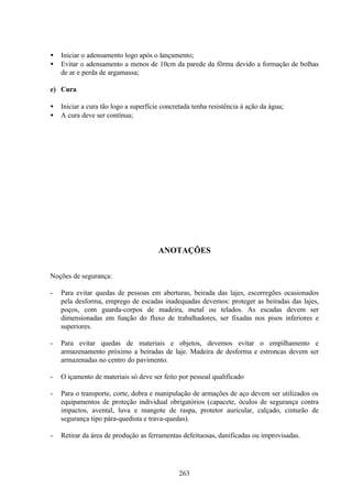 263
• Iniciar o adensamento logo após o lançamento;
• Evitar o adensamento a menos de 10cm da parede da fôrma devido a formação de bolhas
de ar e perda de argamassa;
e) Cura
• Iniciar a cura tão logo a superfície concretada tenha resistência à ação da água;
• A cura deve ser contínua;
ANOTAÇÕES
Noções de segurança:
- Para evitar quedas de pessoas em aberturas, beirada das lajes, escorregões ocasionados
pela desforma, emprego de escadas inadequadas devemos: proteger as beiradas das lajes,
poços, com guarda-corpos de madeira, metal ou telados. As escadas devem ser
dimensionadas em função do fluxo de trabalhadores, ser fixadas nos pisos inferiores e
superiores.
- Para evitar quedas de materiais e objetos, devemos evitar o empilhamento e
armazenamento próximo a beiradas de laje. Madeira de desforma e estroncas devem ser
armazenadas no centro do pavimento.
- O içamento de materiais só deve ser feito por pessoal qualificado
- Para o transporte, corte, dobra e manipulação de armações de aço devem ser utilizados os
equipamentos de proteção individual obrigatórios (capacete, óculos de segurança contra
impactos, avental, luva e mangote de raspa, protetor auricular, calçado, cinturão de
segurança tipo pára-quedista e trava-quedas).
- Retirar da área de produção as ferramentas defeituosas, danificadas ou improvisadas.
 