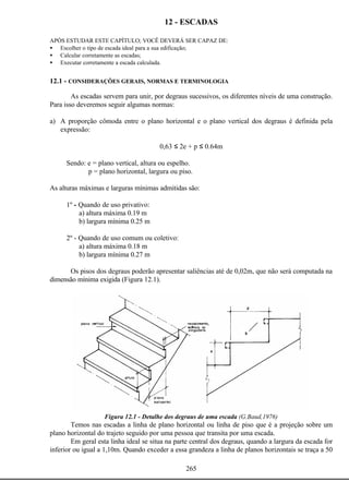 265
12 - ESCADAS
APÓS ESTUDAR ESTE CAPÍTULO; VOCÊ DEVERÁ SER CAPAZ DE:
• Escolher o tipo de escada ideal para a sua edificação;
• Calcular corretamente as escadas;
• Executar corretamente a escada calculada.
12.1 - CONSIDERAÇÕES GERAIS, NORMAS E TERMINOLOGIA
As escadas servem para unir, por degraus sucessivos, os diferentes níveis de uma construção.
Para isso deveremos seguir algumas normas:
a) A proporção cômoda entre o plano horizontal e o plano vertical dos degraus é definida pela
expressão:
0,63 ≤ 2e + p ≤ 0.64m
Sendo: e = plano vertical, altura ou espelho.
p = plano horizontal, largura ou piso.
As alturas máximas e larguras mínimas admitidas são:
1º - Quando de uso privativo:
a) altura máxima 0.19 m
b) largura mínima 0.25 m
2º - Quando de uso comum ou coletivo:
a) altura máxima 0.18 m
b) largura mínima 0.27 m
Os pisos dos degraus poderão apresentar saliências até de 0,02m, que não será computada na
dimensão mínima exigida (Figura 12.1).
Figura 12.1 - Detalhe dos degraus de uma escada (G.Baud,1976)
Temos nas escadas a linha de plano horizontal ou linha de piso que é a projeção sobre um
plano horizontal do trajeto seguido por uma pessoa que transita por uma escada.
Em geral esta linha ideal se situa na parte central dos degraus, quando a largura da escada for
inferior ou igual a 1,10m. Quando exceder a essa grandeza a linha de planos horizontais se traça a 50
s
 
