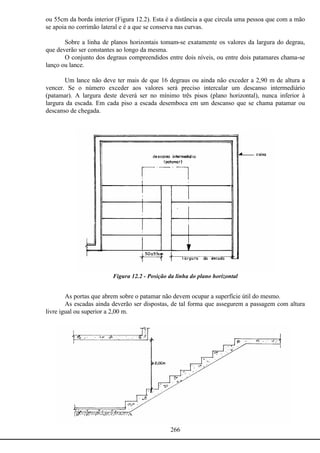266
ou 55cm da borda interior (Figura 12.2). Esta é a distância a que circula uma pessoa que com a mão
se apoia no corrimão lateral e é a que se conserva nas curvas.
Sobre a linha de planos horizontais tomam-se exatamente os valores da largura do degrau,
que deverão ser constantes ao longo da mesma.
O conjunto dos degraus compreendidos entre dois níveis, ou entre dois patamares chama-se
lanço ou lance.
Um lance não deve ter mais de que 16 degraus ou ainda não exceder a 2,90 m de altura a
vencer. Se o número exceder aos valores será preciso intercalar um descanso intermediário
(patamar). A largura deste deverá ser no mínimo três pisos (plano horizontal), nunca inferior à
largura da escada. Em cada piso a escada desemboca em um descanso que se chama patamar ou
descanso de chegada.
Figura 12.2 - Posição da linha do plano horizontal
As portas que abrem sobre o patamar não devem ocupar a superfície útil do mesmo.
As escadas ainda deverão ser dispostas, de tal forma que assegurem a passagem com altura
livre igual ou superior a 2,00 m.
 