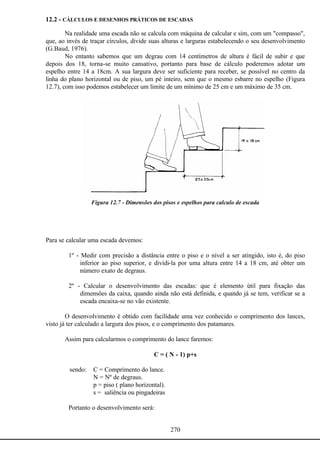 270
12.2 - CÁLCULOS E DESENHOS PRÁTICOS DE ESCADAS
Na realidade uma escada não se calcula com máquina de calcular e sim, com um "compasso",
que, ao invés de traçar círculos, divide suas alturas e larguras estabelecendo o seu desenvolvimento
(G.Baud, 1976).
No entanto sabemos que um degrau com 14 centímetros de altura é fácil de subir e que
depois dos 18, torna-se muito cansativo, portanto para base de cálculo poderemos adotar um
espelho entre 14 a 18cm. A sua largura deve ser suficiente para receber, se possível no centro da
linha do plano horizontal ou de piso, um pé inteiro, sem que o mesmo esbarre no espelho (Figura
12.7), com isso podemos estabelecer um limite de um mínimo de 25 cm e um máximo de 35 cm.
Figura 12.7 - Dimensões dos pisos e espelhos para calculo de escada
Para se calcular uma escada devemos:
1º - Medir com precisão a distância entre o piso e o nível a ser atingido, isto é, do piso
inferior ao piso superior, e dividi-la por uma altura entre 14 a 18 cm, até obter um
número exato de degraus.
2º - Calcular o desenvolvimento das escadas: que é elemento útil para fixação das
dimensões da caixa, quando ainda não está definida, e quando já se tem, verificar se a
escada encaixa-se no vão existente.
O desenvolvimento é obtido com facilidade uma vez conhecido o comprimento dos lances,
visto já ter calculado a largura dos pisos, e o comprimento dos patamares.
Assim para calcularmos o comprimento do lance faremos:
C = ( N - 1) p+s
sendo: C = Comprimento do lance.
N = Nº de degraus.
p = piso ( plano horizontal).
s = saliência ou pingadeiras
Portanto o desenvolvimento será:
 