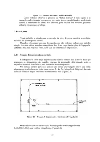 22
Figura 2.7 - Processo da Tábua Corrida - Gabarito
Como podemos observar o processo de "Tábua Corrida" é mais seguro e as
marcações nele efetuadas permanecem por muito tempo, possibilitando a conferência
durante o andamento das obras. Não obstante, para auxiliar este processo, podemos
utilizar o processo dos cavaletes.
2.4 - TRAÇADO
Tendo definido o método para a marcação da obra, devemos transferir as medidas,
retiradas das plantas para o terreno.
Quando a obra requer um grau de precisão, que não podemos realizar com métodos
simples devemos utilizar aparelhos topográficos. Isto fica a cargo da disciplina de Topografia,
cabendo a nós, para pequenas obras, saber locá-las com métodos simplificados.
2.4.1 - Traçado de ângulos retos e paralelas
É indispensável saber traçar perpendiculares sobre o terreno, pois é através delas que
marcamos os alinhamentos das paredes externas, da construção, determinando assim o
esquadro. Isto serve de referência para locar todas as demais paredes.
Um método simples para isso, consiste em formar um triângulo através das linhas
dispostas perpendicularmente, cujos lados meçam 3 - 4 e 5m (triângulo de Pitágoras), fazendo
coincidir o lado do ângulo reto com o alinhamento da base (Figura 2.8).
Figura 2.8 - Traçado de ângulos retos e paralelas sobre o gabarito
Outro método consiste na utilização de um esquadro metálico (geralmente
0,60x0,80x1,00m) para verificar o ângulo reto (Figura 2.9).
 