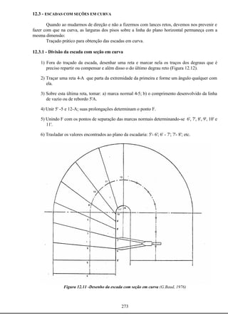 273
12.3 - ESCADAS COM SEÇÕES EM CURVA
Quando ao mudarmos de direção e não a fizermos com lances retos, devemos nos prevenir e
fazer com que na curva, as larguras dos pisos sobre a linha do plano horizontal permaneça com a
mesma dimensão:
Traçado prático para obtenção das escadas em curva.
12.3.1 - Divisão da escada com seção em curva
1) Fora do traçado da escada, desenhar uma reta e marcar nela os traços dos degraus que é
preciso repartir ou compensar e além disso o do último degrau reto (Figura 12.12).
2) Traçar uma reta 4-A que parta da extremidade da primeira e forme um ângulo qualquer com
ela.
3) Sobre esta última reta, tomar: a) marca normal 4-5; b) o comprimento desenvolvido da linha
de vazio ou de rebordo 5'A.
4) Unir 5' -5 e 12-A; suas prolongações determinam o ponto F.
5) Unindo F com os pontos de separação das marcas normais determinando-se 6', 7', 8', 9', 10' e
11'.
6) Trasladar os valores encontrados ao plano da escadaria: 5'- 6'; 6' - 7'; 7'- 8'; etc.
Figura 12.11 -Desenho da escada com seção em curva (G.Baud, 1976)
 