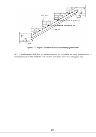 277
Figura 12.8 - Degraus com tijolos maciços utilizando laje pré moldada
OBS: O cimbramento será feito da mesma maneira do executado nas lajes pré-moldadas. A
concretagem das escadas são feitas com concreto estrutural, "seco" e de baixo para cima.
 