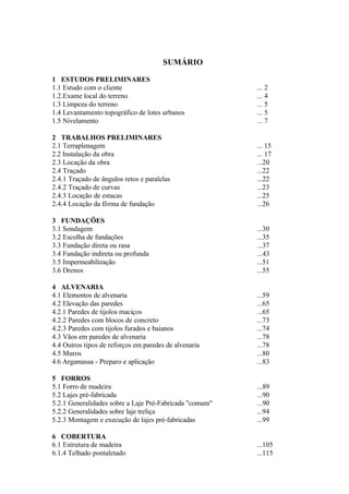 SUMÁRIO
1 ESTUDOS PRELIMINARES
1.1 Estudo com o cliente ... 2
1.2.Exame local do terreno ... 4
1.3 Limpeza do terreno ... 5
1.4 Levantamento topográfico de lotes urbanos ... 5
1.5 Nivelamento ... 7
2 TRABALHOS PRELIMINARES
2.1 Terraplenagem ... 15
2.2 Instalação da obra ... 17
2.3 Locação da obra ...20
2.4 Traçado ...22
2.4.1 Traçado de ângulos retos e paralelas ...22
2.4.2 Traçado de curvas ...23
2.4.3 Locação de estacas ...25
2.4.4 Locação da fôrma de fundação ...26
3 FUNDAÇÕES
3.1 Sondagem ...30
3.2 Escolha de fundações ...35
3.3 Fundação direta ou rasa ...37
3.4 Fundação indireta ou profunda ...43
3.5 Impermeabilização ...51
3.6 Drenos ...55
4 ALVENARIA
4.1 Elementos de alvenaria ...59
4.2 Elevação das paredes ...65
4.2.1 Paredes de tijolos maciços ...65
4.2.2 Paredes com blocos de concreto ...73
4.2.3 Paredes com tijolos furados e baianos ...74
4.3 Vãos em paredes de alvenaria ...78
4.4 Outros tipos de reforços em paredes de alvenaria ...78
4.5 Muros ...80
4.6 Argamassa - Preparo e aplicação ...83
5 FORROS
5.1 Forro de madeira ...89
5.2 Lajes pré-fabricada ...90
5.2.1 Generalidades sobre a Laje Pré-Fabricada "comum" ...90
5.2.2 Generalidades sobre laje treliça ...94
5.2.3 Montagem e execução de lajes pré-fabricadas ...99
6 COBERTURA
6.1 Estrutura de madeira ...105
6.1.4 Telhado pontaletado ...115
 