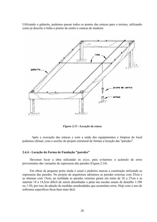 26
Utilizando o gabarito, podemos passar todos os pontos das estacas para o terreno, utilizando
como já descrito a linha o prumo de centro e estacas de madeira:
Figura 2.13 - Locação da estaca
Após a execução das estacas e com a saída dos equipamentos e limpeza do local
podemos efetuar, com o auxílio do projeto estrutural de formas a locação das "paredes".
2.4.4 - Locação da Forma de Fundação "paredes"
Devemos locar a obra utilizando os eixos, para evitarmos o acúmulo de erros
provenientes das variações de espessuras das paredes (Figura 2.14).
Em obras de pequeno porte ainda é usual o pedreiro marcar a construção utilizando as
espessuras das paredes. No projeto de arquitetura adotamos as paredes externas com 25cm e
as internas com 15cm, na realidade as paredes externas giram em torno de 26 a 27cm e as
internas 14 a 14,5cm difícil de serem desenhadas a pena nas escalas usuais de desenho 1:100
ou 1:50, por isso da adoção de medidas arredondadas que acumulam erros. Hoje com o uso de
softwares específicos ficou bem mais fácil.
 