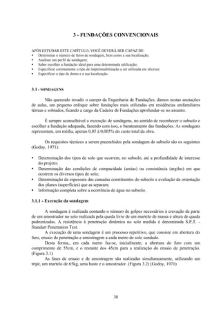 30
3 - FUNDAÇÕES CONVENCIONAIS
APÓS ESTUDAR ESTE CAPÍTULO; VOCÊ DEVERÁ SER CAPAZ DE:
• Determinar o número de furos de sondagem, bem como a sua localização;
• Analisar um perfil de sondagem;
• Saber escolher a fundação ideal para uma determinada edificação;
• Especificar corretamente o tipo de impermeabilização a ser utilizada em alicerce;
• Especificar o tipo de dreno e a sua localização.
3.1 - SONDAGENS
Não querendo invadir o campo da Engenharia de Fundações, damos nestas anotações
de aulas, um pequeno enfoque sobre fundações mais utilizadas em residências unifamiliares
térreas e sobrados, ficando a cargo da Cadeira de Fundações aprofundar-se no assunto.
É sempre aconselhável a execução de sondagens, no sentido de reconhecer o subsolo e
escolher a fundação adequada, fazendo com isso, o barateamento das fundações. As sondagens
representam, em média, apenas 0,05 à 0,005% do custo total da obra.
Os requisitos técnicos a serem preenchidos pela sondagem do subsolo são os seguintes
(Godoy, 1971):
• Determinação dos tipos de solo que ocorrem, no subsolo, até a profundidade de interesse
do projeto;
• Determinação das condições de compacidade (areias) ou consistência (argilas) em que
ocorrem os diversos tipos de solo;
• Determinação da espessura das camadas constituintes do subsolo e avaliação da orientação
dos planos (superfícies) que as separam;
• Informação completa sobre a ocorrência de água no subsolo.
3.1.1 - Execução da sondagem
A sondagem é realizada contando o número de golpes necessários à cravação de parte
de um amostrador no solo realizada pela queda livre de um martelo de massa e altura de queda
padronizadas. A resistência à penetração dinâmica no solo medida é denominada S.P.T. -
Standart Penetration Test.
A execução de uma sondagem é um processo repetitivo, que consiste em abertura do
furo, ensaio de penetração e amostragem a cada metro de solo sondado.
Desta forma,, em cada metro faz-se, inicialmente, a abertura do furo com um
comprimento de 55cm, e o restante dos 45cm para a realização do ensaio de penetração.
(Figura 3.1)
As fases de ensaio e de amostragem são realizadas simultaneamente, utilizando um
tripé, um martelo de 65kg, uma haste e o amostrador. (Figura 3.2) (Godoy, 1971)
 