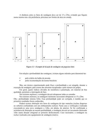 33
A distância entre os furos de sondagem deve ser de 15 a 25m, evitando que fiquem
numa mesma reta e de preferência, próximos aos limites da área em estudo.
Figura 3.3 - Exemplo de locação de sondagens em pequenos lotes
Em relação a profundidade das sondagens, existem alguns métodos para determiná-las:
• pelo critério do bulbo de pressão
• pelas recomendações da norma brasileira
Mas, um técnico experimentado pode fixar a profundidade a ser atingida, durante a
execução da sondagem, pelo exame das amostras recuperadas e pelo número de golpes.
Em geral, quatro índices elevados de resistência à penetração, em material de boa
qualidade, permitem a interrupção do furo.
Nos terrenos argilosos, a sondagem deverá ultrapassar todas as camadas.
Nos terrenos arenosos, as sondagens raramente necessitam ultrapassar os 15 a 20m.
Obs.: profundidade mínima 8,0m. Essa profundidade pode ser corrigida, à medida que os
primeiros resultados forem conhecidos.
Poderá ocorrer obstrução nos furos de sondagens do tipo matacões (rochas dispersas
no subsolo) confundindo com um embasamento rochoso. Neste caso a verificação é realizada
executando-se uma nova sondagem a 3,0m, em planta, da anterior. Se for confirmada a
ocorrência de obstrução na mesma profundidade, a sondagem deverá ser novamente deslocada
3,0m numa direção ortogonal ao primeiro deslocamento. Caso necessário, a sondagem na
rocha é realizada com equipamento de sondagem rotativo.
7
25
30
10-12 20
30
20
40
 