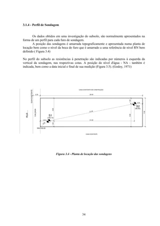34
3.1.4 - Perfil de Sondagem
Os dados obtidos em uma investigação do subsolo, são normalmente apresentados na
forma de um perfil para cada furo de sondagem.
A posição das sondagens é amarrada topograficamente e apresentada numa planta de
locação bem como o nível da boca do furo que é amarrado a uma referência de nível RN bem
definido ( Figura 3.4)
No perfil do subsolo as resistências à penetração são indicadas por números à esquerda da
vertical da sondagem, nas respectivas cotas. A posição do nível d'água - NA - também é
indicada, bem como a data inicial e final de sua medição (Figura 3.5). (Godoy, 1971)
Figura 3.4 - Planta de locação das sondagens
1.40
2.00
5.60
21.00
1.40
5.60
2.00
21.42
2.44
7.00
25.00
CASA EXISTENTE EM CONSTRUÇÃO
CASA EXISTENTE
RUA
...
GUIA
EXISTENTE
CALÇADA
2.20
S1
S2
(100,13)
(99,95)
RN=100,00
 