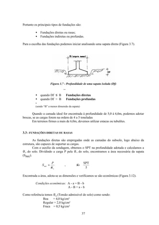 37
Portanto os principais tipos de fundações são:
• Fundações diretas ou rasas;
• Fundações indiretas ou profundas.
Para a escolha das fundações podemos iniciar analisando uma sapata direta (Figura 3.7).
Figura 3.7 - Profundidade de uma sapata isolada (Df)
• quando Df ≤ B ⇒ Fundações diretas
• quando Df > B ⇒ Fundações profundas
-
(sendo “B” a menor dimensão da sapata)
Quando a camada ideal for encontrada à profundidade de 5,0 à 6,0m, podemos adotar
brocas, se as cargas forem na ordem de 4 a 5 toneladas
Em terrenos firmes a mais de 6,0m, devemos utilizar estacas ou tubulões.
3.3 - FUNDAÇÕES DIRETAS OU RASAS
As fundações diretas são empregadas onde as camadas do subsolo, logo abaixo da
estrutura, são capazes de suportar as cargas.
Com o auxílio da sondagem, obtemos o SPT na profundidade adotada e calculamos a
σ s do solo. Dividindo a carga P pela σ s do solo, encontramos a área necessária da sapata
(Snec).
5
SPT
, ≅
= s
P
S
s
nec σ
σ
Encontrada a área, adota-se as dimensões e verificamos se são econômicas (Figura 3.12).
Condições econômicas: A - a = B - b
A - B = a - b
Como referência temos σs (Tensão admissível do solo) como sendo:
Boa = 4,0 kg/cm²
Regular = 2,0 kg/cm²
Fraca = 0,5 kg/cm²
 