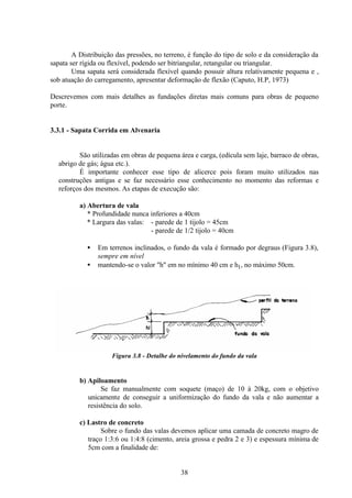 38
A Distribuição das pressões, no terreno, é função do tipo de solo e da consideração da
sapata ser rígida ou flexível, podendo ser bitriangular, retangular ou triangular.
Uma sapata será considerada flexível quando possuir altura relativamente pequena e ,
sob atuação do carregamento, apresentar deformação de flexão (Caputo, H.P, 1973)
Descrevemos com mais detalhes as fundações diretas mais comuns para obras de pequeno
porte.
3.3.1 - Sapata Corrida em Alvenaria
São utilizadas em obras de pequena área e carga, (edícula sem laje, barraco de obras,
abrigo de gás; água etc.).
É importante conhecer esse tipo de alicerce pois foram muito utilizados nas
construções antigas e se faz necessário esse conhecimento no momento das reformas e
reforços dos mesmos. As etapas de execução são:
a) Abertura de vala
* Profundidade nunca inferiores a 40cm
* Largura das valas: - parede de 1 tijolo = 45cm
- parede de 1/2 tijolo = 40cm
• Em terrenos inclinados, o fundo da vala é formado por degraus (Figura 3.8),
sempre em nível
• mantendo-se o valor "h" em no mínimo 40 cm e h1, no máximo 50cm.
Figura 3.8 - Detalhe do nivelamento do fundo da vala
b) Apiloamento
Se faz manualmente com soquete (maço) de 10 à 20kg, com o objetivo
unicamente de conseguir a uniformização do fundo da vala e não aumentar a
resistência do solo.
c) Lastro de concreto
Sobre o fundo das valas devemos aplicar uma camada de concreto magro de
traço 1:3:6 ou 1:4:8 (cimento, areia grossa e pedra 2 e 3) e espessura mínima de
5cm com a finalidade de:
 