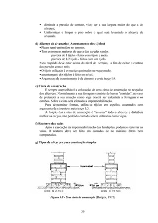 39
• diminuir a pressão de contato, visto ser a sua largura maior do que a do
alicerce;
• Uniformizar e limpar o piso sobre o qual será levantado o alicerce de
alvenaria
d) Alicerce de alvenaria ( Assentamento dos tijolos)
•Ficam semi-embutidos no terreno;
•Tem espessuras maiores do que a das paredes sendo:
paredes de 1 tijolo - feitos com tijolo e meio.
paredes de 1/2 tijolo - feitos com um tijolo.
•seu respaldo deve estar acima do nível do terreno, a fim de evitar o contato
das paredes com o solo;
•O tijolo utilizado é o maciço queimado ou requeimado;
•assentamento dos tijolos é feito em nível;
•Argamassa de assentamento é de cimento e areia traço 1:4.
e) Cinta de amarração
É sempre aconselhável a colocação de uma cinta de amarração no respaldo
dos alicerces. Normalmente a sua ferragem consiste de barras "corridas", no caso
de pretender a sua atuação como viga deverá ser calculada a ferragem e os
estribos. Sobre a cinta será efetuada a impermeabilização.
Para economizar formas, utiliza-se tijolos em espelho, assentados com
argamassa de cimento e areia traço 1:3.
A função das cintas de amarração é "amarrar" todo o alicerce e distribuir
melhor as cargas, não podendo contudo serem utilizadas como vigas.
f) Reaterro das valas
Após a execução da impermeabilização das fundações, podemos reaterrar as
valas. O reaterro deve ser feito em camadas de no máximo 20cm bem
compactadas.
g) Tipos de alicerces para construção simples
Figura 3.9 - Sem cinta de amarração (Borges, 1972)
 