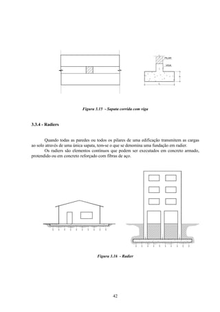 42
Figura 3.15 - Sapata corrida com viga
3.3.4 - Radiers
Quando todas as paredes ou todos os pilares de uma edificação transmitem as cargas
ao solo através de uma única sapata, tem-se o que se denomina uma fundação em radier.
Os radiers são elementos contínuos que podem ser executados em concreto armado,
protendido ou em concreto reforçado com fibras de aço.
Figura 3.16 - Radier
h
L
PILAR
VIGA
 