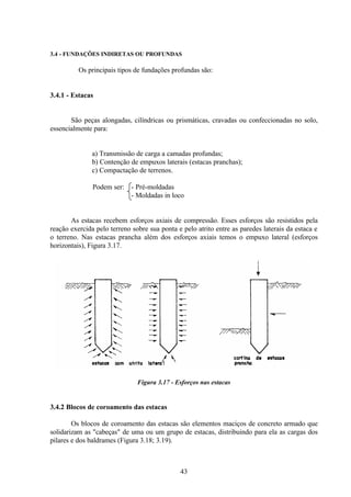 43
3.4 - FUNDAÇÕES INDIRETAS OU PROFUNDAS
Os principais tipos de fundações profundas são:
3.4.1 - Estacas
São peças alongadas, cilíndricas ou prismáticas, cravadas ou confeccionadas no solo,
essencialmente para:
a) Transmissão de carga a camadas profundas;
b) Contenção de empuxos laterais (estacas pranchas);
c) Compactação de terrenos.
Podem ser: - Pré-moldadas
- Moldadas in loco
As estacas recebem esforços axiais de compressão. Esses esforços são resistidos pela
reação exercida pelo terreno sobre sua ponta e pelo atrito entre as paredes laterais da estaca e
o terreno. Nas estacas prancha além dos esforços axiais temos o empuxo lateral (esforços
horizontais), Figura 3.17.
Figura 3.17 - Esforços nas estacas
3.4.2 Blocos de coroamento das estacas
Os blocos de coroamento das estacas são elementos maciços de concreto armado que
solidarizam as "cabeças" de uma ou um grupo de estacas, distribuindo para ela as cargas dos
pilares e dos baldrames (Figura 3.18; 3.19).
 