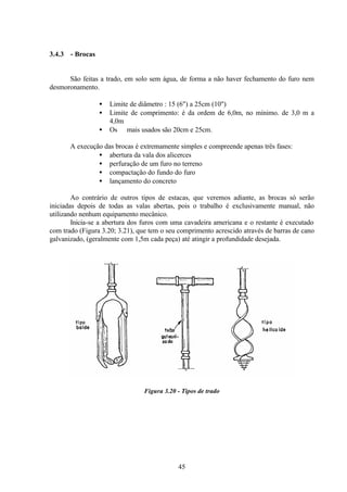 45
3.4.3 - Brocas
São feitas a trado, em solo sem água, de forma a não haver fechamento do furo nem
desmoronamento.
• Limite de diâmetro : 15 (6") a 25cm (10")
• Limite de comprimento: é da ordem de 6,0m, no mínimo. de 3,0 m a
4,0m
• Os ∅ mais usados são 20cm e 25cm.
A execução das brocas é extremamente simples e compreende apenas três fases:
• abertura da vala dos alicerces
• perfuração de um furo no terreno
• compactação do fundo do furo
• lançamento do concreto
Ao contrário de outros tipos de estacas, que veremos adiante, as brocas só serão
iniciadas depois de todas as valas abertas, pois o trabalho é exclusivamente manual, não
utilizando nenhum equipamento mecânico.
Inicia-se a abertura dos furos com uma cavadeira americana e o restante é executado
com trado (Figura 3.20; 3.21), que tem o seu comprimento acrescido através de barras de cano
galvanizado, (geralmente com 1,5m cada peça) até atingir a profundidade desejada.
Figura 3.20 - Tipos de trado
 