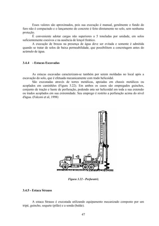 47
Esses valores são aproximados, pois sua execução é manual, geralmente o fundo do
furo não é compactado e o lançamento do concreto é feito diretamente no solo, sem nenhuma
proteção.
É conveniente adotar cargas não superiores a 5 toneladas por unidade, em solos
suficientemente coesivos e na ausência de lençol freático.
A execução de brocas na presença de água deve ser evitada e somente é admitida
quando se tratar de solos de baixa permeabilidade, que possibilitem a concretagem antes do
acúmulo de água.
3.4.4 - Estacas Escavadas
As estacas escavadas caracterizam-se também por serem moldadas no local após a
escavação do solo, que é efetuada mecanicamente com trado helicoidal.
São executadas através de torres metálicas, apoiadas em chassis metálicos ou
acoplados em caminhões (Figura 3.22). Em ambos os casos são empregados guinchos,
conjunto de tração e haste de perfuração, podendo esta ser helicoidal em toda a sua extensão
ou trados acoplados em sua extremidade. Seu emprego é restrito a perfuração acima do nível
d'água. (Falconi et al, 1998)
Figura 3.22 - Perfuratriz
3.4.5 - Estaca Strauss
A estaca Strauss é executada utilizando equipamento mecanizado composto por um
tripé, guincho, soquete (pilão) e a sonda (balde).
 