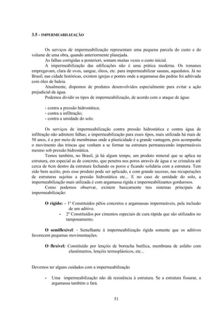 51
3.5 - IMPERMEABILIZAÇÃO
Os serviços de impermeabilização representam uma pequena parcela do custo e do
volume de uma obra, quando anteriormente planejada.
As falhas corrigidas a posteriori, somam muitas vezes o custo inicial.
A impermeabilização das edificações não é uma prática moderna. Os romanos
empregavam, clara de ovos, sangue, óleos, etc. para impermeabilizar saunas, aquedutos. Já no
Brasil, nas cidade históricas, existem igrejas e pontes onde a argamassa das pedras foi aditivada
com óleo de baleia.
Atualmente, dispomos de produtos desenvolvidos especialmente para evitar a ação
prejudicial da água.
Podemos dividir os tipos de impermeabilização, de acordo com o ataque de água:
- contra a pressão hidrostática;
- contra a infiltração;
- contra a umidade do solo.
Os serviços de impermeabilização contra pressão hidrostática e contra água de
infiltração não admitem falhas; a impermeabilização para esses tipos, mais utilizada há mais de
50 anos, é a por meio de membranas onde a plasticidade é a grande vantagem, pois acompanha
o movimento das trincas que venham a se formar na estrutura permanecendo impermeáveis
mesmo sob pressão hidrostática.
Temos também, no Brasil, já há algum tempo, um produto mineral que se aplica na
estrutura, em especial as de concreto, que penetra nos poros através de água e se cristaliza até
cerca de 6cm dentro da estrutura fechando os poros e ficando solidária com a estrutura. Tem
sido bem aceito, pois esse produto pode ser aplicado, e com grande sucesso, nas recuperações
de estruturas sujeitas a pressão hidrostática etc... E no caso de umidade do solo, a
impermeabilização mais utilizada é com argamassa rígida e impermeabilizantes gordurosos.
Como podemos observar, existem basicamente tres sistemas principais de
impermeabilização:
O rígido: - 1º Constituídos pêlos concretos e argamassas impermeáveis, pela inclusão
de um aditivo.
- 2º Constituídos por cimentos especiais de cura rápida que são utilizados no
tamponamento.
O semiflexível: - Semelhante à impermeabilização rígida somente que os aditivos
favorecem pequenas movimentações.
O flexível: Constituído por lençóis de borracha butílica, membrana de asfalto com
elastômetros, lençóis termoplásticos, etc...
Devemos ter alguns cuidados com a impermeabilização
- Uma impermeabilização não dá resistência à estrutura. Se a estrutura fissurar, a
argamassa também o fará.
 