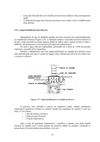 52
- Uma junta fissurada deve ser enchida com uma massa elástica e não com argamassa
rígida.
- A obstrução da água fará com que ela procure nova saída e inicie o trabalho pelas
áreas porosas.
3.5.1.-.Impermeabilização dos alicerces
Independente do tipo de fundação adotada, devemos executar uma impermeabilização
no respaldo dos alicerces (Figura 3.25). A fundação sempre é executada num nível inferior ao
do piso, sendo necessário assentar algumas fiadas de tijolos sobre a sapata corrida ou sobre o
baldrame, até alcançarmos o nível do piso (Alvenaria de embasamento).
No tijolo a água sobe por capilaridade, penetrando até a altura de 1,50m nas paredes
superiores, causando sérios transtornos.
Portanto é indispensável uma boa impermeabilização no respaldo dos alicerces, local
mais indicado para isso, pois é o ponto de ligação entre a parede que está livre de contato com
o terreno e o alicerce.
Figura 3.27 - Impermeabilização no respaldo do alicerce
O processo mais utilizado é através de argamassa rígida; usando, geralmente,
impermeável gorduroso (Vedacit ou similar), dosado em argamassa de cimento e areia em
traço 1:3 em volume:
- 1 lata de cimento (18 litros)
- 3 latas de areia (54 litros)
- 1,5 kg de impermeável
Após a cura da argamassa impermeável a superfície é pintada com piche líquido
(Neutrol ou similar), pois o piche penetra nas possíveis falhas de camadas, corrigindo os
pontos fracos. Devemos aplicar duas demãos e em cruz.
 