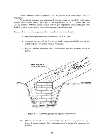 53
Outro processo utilizado dispensa o uso da pintura com piche líquido sobre a
argamassa.
Nesse sistema aplica-se uma argamassa de cimento e areia no traço 1:3 e pintura com
cimento cristalizante e aditivo (Kz + água + K11 na proporção de 1:4:12; Viaplus 1000; Tec
100 ou similar). Podemos utilizar aditivo acrílico que proporciona uma composição semi
flexível. Aplicar sempre com as paredes úmidas em três demãos cruzadas.
Recomendações importantes para uma boa execução da impermeabilização:
- Deve-se sempre dobrar lateralmente cerca de 10 a 15cm
- A camada impermeável não deve ser queimada, mas apenas alisada, para que sua
superfície fique semi-áspera evitando rachaduras.
- Usa-se a mesma argamassa para o assentamento das duas primeiras fiadas da
parede.
Figura 3.28 - Detalhe da aplicação da argamassa impermeável
Obs.: O tempo de duração de uma impermeabilização deverá corresponder ao tempo
de uso de uma construção. Sua substituição envolve alto custo e transtorno aos
usuários.
 