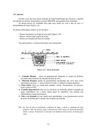 55
3.6 - DRENOS
Existem casos que para maior proteção da impermeabilização dos alicerces e também
das paredes em arrimo, necessitamos executar DRENOS, para garantir bons resultados.
Os drenos devem ser estudados para cada caso, tendo em vista o tipo de solo e a
profundidade do lençol freático, etc...
Os drenos subterrâneos podem ser de três tipos:
- Drenos horizontais (ao longo de uma área) (figura 3.29)
- Drenos verticais (tipo estacas de areia)
- Drenos em camada (sob base de estrada)
De modo gerérico, os drenos horizontais são constituídos:
Figura 3.31 - Dreno horizontal
1 - Camada filtrante (areia de granulometria adequada ou manta de poliéster
servindo como elemento de retenção de finos do solo.
2 - Material drenante (pedra de granulometria apropriada) que serve para evitar
carreamento de areia - 1 - para o interior do tubo, e conduzir as águas drenadas.
3 - Tubo coletor deve ser usado para grandes vazões. Normalmente de concreto,
barro cozido ou PVC.
4 - Camada impermeável (selo) no caso do dreno ser destinado apenas à captação de
águas subterrâneas. Se o dreno captar águas de superfície, esta camada será
substituída por material permeável.
5 - Solo a ser drenado em um estudo mais aprofundado, a sua granulometria servirá
de ponto de partida para o projeto das camadas de proteção.
Obs. No caso de não ter tubulação condutora de água, o dreno é chamado de cego
(Figura 3.30). Os drenos cegos consistem de valas cheias de material granular
(brita e areia). O material é colocado com diâmetro decrescente, de baixo para
cima.
 