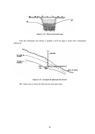 56
Figura 3.32 - Dreno horizontal cego
Uma das utilizações dos drenos é quando o nível de água é muito alto e desejamos
rebaixa-lo.
Figura 3.33 - Exemplo de aplicação dos drenos
Obs. Neste caso os furos do tubo devem estar para cima.
 