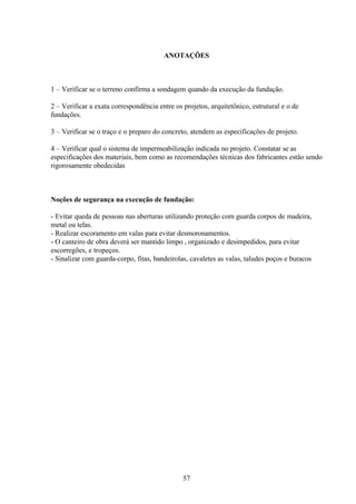 57
ANOTAÇÕES
1 – Verificar se o terreno confirma a sondagem quando da execução da fundação.
2 – Verificar a exata correspondência entre os projetos, arquitetônico, estrutural e o de
fundações.
3 – Verificar se o traço e o preparo do concreto, atendem as especificações de projeto.
4 – Verificar qual o sistema de impermeabilização indicada no projeto. Constatar se as
especificações dos materiais, bem como as recomendações técnicas dos fabricantes estão sendo
rigorosamente obedecidas
Noções de segurança na execução de fundação:
- Evitar queda de pessoas nas aberturas utilizando proteção com guarda corpos de madeira,
metal ou telas.
- Realizar escoramento em valas para evitar desmoronamentos.
- O canteiro de obra deverá ser mantido limpo , organizado e desimpedidos, para evitar
escorregões, e tropeços.
- Sinalizar com guarda-corpo, fitas, bandeirolas, cavaletes as valas, taludes poços e buracos
 