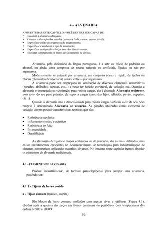 59
4 - ALVENARIA
APÓS ESTUDAR ESTE CAPÍTULO; VOCÊ DEVERÁ SER CAPAZ DE:
• Escolher a alvenaria adequada;
• Orientar a elevação das paredes (primeira fiada, cantos, prumo, nível);
• Especificar o tipo de argamassa de assentamento;
• Especificar e conhecer o tipo de amarração;
• Especificar os tipos de reforços nos vãos das alvenarias.
• Executar corretamente os muros de fechamento de divisas.
Alvenaria, pelo dicionário da língua portuguesa, é a arte ou ofício de pedreiro ou
alvanel, ou ainda, obra composta de pedras naturais ou artificiais, ligadas ou não por
argamassa.
Modernamente se entende por alvenaria, um conjunto coeso e rígido, de tijolos ou
blocos (elementos de alvenaria) unidos entre si por argamassa.
A alvenaria pode ser empregada na confecção de diversos elementos construtivos
(paredes, abóbadas, sapatas, etc...) e pode ter função estrutural, de vedação etc...Quando a
alvenaria é empregada na construção para resistir cargas, ela é chamada Alvenaria resistente,
pois além do seu peso próprio, ela suporta cargas (peso das lajes, telhados, pavim. superior,
etc...)
Quando a alvenaria não é dimensionada para resistir cargas verticais além de seu peso
próprio é denominada Alvenaria de vedação. As paredes utilizadas como elemento de
vedação devem possuir características técnicas que são:
• Resistência mecânica
• Isolamento térmico e acústico
• Resistência ao fogo
• Estanqueidade
• Durabilidade
As alvenarias de tijolos e blocos cerâmicos ou de concreto, são as mais utilizadas, mas
existe investimentos crescentes no desenvolvimento de tecnologias para industrialização de
sistemas construtivos aplicando materiais diversos. No entanto neste capítulo iremos abordar
os elementos de alvenaria tradicionais.
4.1 - ELEMENTO DE ALVENARIA
Produto industrializado, de formato paralelepipedal, para compor uma alvenaria,
podendo ser:
4.1.1 - Tijolos de barro cozido
a - Tijolo comum (maciço, caipira)
São blocos de barro comum, moldados com arestas vivas e retilíneas (Figura 4.1),
obtidos após a queima das peças em fornos contínuos ou periódicos com temperaturas das
ordem de 900 a 1000°C.
 