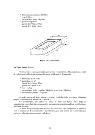 60
* dimensões mais comuns: 21x10x5
* peso: 2,50kg
* resistência do tijolo: 20kgf/cm²
* quantidades por m²:
parede de 1/2 tijolo: 77un
parede de 1 tijolo: 148un
Figura 4.1 - Tijolo comum
b - Tijolo furado (baiano)
Tijolo cerâmico vazado, moldados com arestas vivas retilíneas. São produzidos a partir
da cerâmica vermelha, tendo a sua conformação obtida através de extrusão.
* dimensões: 9x19x19cm
* quantidade por m²:
parede de 1/2 tijolo: 22un
parede de 1 tijolo: 42un
* peso ≅ 3,0kg
* resistência do tijolo ≅ espelho: 30kgf/cm² e um tijolo: 10kgf/cm²
* resistência da parede ≅ 45kgf/cm²
A seção transversal destes tijolos é variável, existindo tijolos com furos cilíndricos
(Figura 4.2) e com furos prismáticos (Figura 4.3).
No assentamento, em ambos os casos, os furos dos tijolos estão dispostos
paralelamente à superfície de assentamento o que ocasiona uma diminuição da resistência dos
painéis de alvenaria.
As faces do tijolo sofrem um processo de vitrificação, que compromete a aderência
com as argamassas de assentamento e revestimento, por este motivo são constituídas por
ranhuras e saliências, que aumentam a aderência.
 