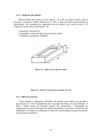 63
4.1.2 - Tijolos de solo cimento
Material obtido pela mistura de solo arenoso - 50 a 80% do próprio terreno onde se
processa a construção, cimento Portland de 4 a 10%, e água, prensados mecanicamente ou
manualmente. São assentados por argamassa mista de cimento, cal e areia no traço 1:2:8
(Figura4.5) ou por meio de cola (Figura 4.6).
* dimensões: 20x10x4,5cm
* quantidade: a mesma do tijolo maciço de barro cozido
* resistência a compressão: 30kgf/cm²
Figura 4.5 - Tijolo de solo cimento comum
Figura 4.6 - Tijolo de solo cimento assentado com cola
4.1.3 - Blocos de concreto
Peças regulares e retangulares, fabricadas com cimento, areia, pedrisco, pó de pedra e
água (Figura 4.7; 4.8). O equipamento para a execução dos blocos é a presa hidráulica. O
bloco é obtido através da dosagem racional dos componentes, e dependendo do
equipamento é possível obter peças de grande regularidade e com faces e arestas de bom
acabamento. Em relação ao acabamento os blocas de concreto podem ser para revestimento
(mais rústico) ou aparentes.
 