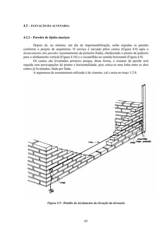 65
4.2 – ELEVAÇÃO DA ALVENARIA:
4.2.1 - Paredes de tijolos maciços
Depois de, no mínimo, um dia da impermeabilização, serão erguidas as paredes
conforme o projeto de arquitetura. O serviço é iniciado pêlos cantos (Figura 4.9) após o
destacamento das paredes (assentamento da primeira fiada), obedecendo o prumo de pedreiro
para o alinhamento vertical (Figura 4.10) e o escantilhão no sentido horizontal (Figura 4.9).
Os cantos são levantados primeiro porque, desta forma, o restante da parede será
erguida sem preocupações de prumo e horizontalidade, pois estica-se uma linha entre os dois
cantos já levantados, fiada por fiada.
A argamassa de assentamento utilizada é de cimento, cal e areia no traço 1:2:8.
Figura 4.9 - Detalhe do nivelamento da elevação da alvenaria
 