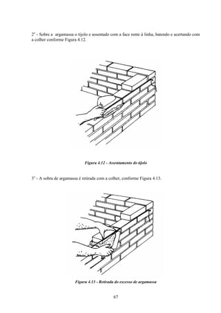 67
2o
- Sobre a argamassa o tijolo e assentado com a face rente à linha, batendo e acertando com
a colher conforme Figura 4.12.
Figura 4.12 - Assentamento do tijolo
3o
- A sobra de argamassa é retirada com a colher, conforme Figura 4.13.
Figura 4.13 - Retirada do excesso de argamassa
 