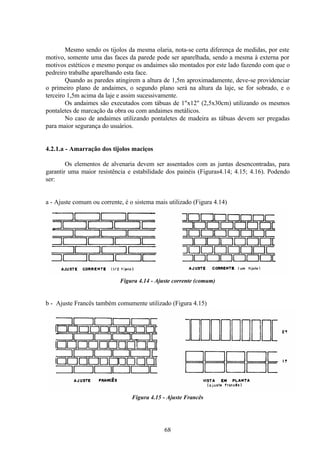68
Mesmo sendo os tijolos da mesma olaria, nota-se certa diferença de medidas, por este
motivo, somente uma das faces da parede pode ser aparelhada, sendo a mesma à externa por
motivos estéticos e mesmo porque os andaimes são montados por este lado fazendo com que o
pedreiro trabalhe aparelhando esta face.
Quando as paredes atingirem a altura de 1,5m aproximadamente, deve-se providenciar
o primeiro plano de andaimes, o segundo plano será na altura da laje, se for sobrado, e o
terceiro 1,5m acima da laje e assim sucessivamente.
Os andaimes são executados com tábuas de 1"x12" (2,5x30cm) utilizando os mesmos
pontaletes de marcação da obra ou com andaimes metálicos.
No caso de andaimes utilizando pontaletes de madeira as tábuas devem ser pregadas
para maior segurança do usuários.
4.2.1.a - Amarração dos tijolos maciços
Os elementos de alvenaria devem ser assentados com as juntas desencontradas, para
garantir uma maior resistência e estabilidade dos painéis (Figuras4.14; 4.15; 4.16). Podendo
ser:
a - Ajuste comum ou corrente, é o sistema mais utilizado (Figura 4.14)
Figura 4.14 - Ajuste corrente (comum)
b - Ajuste Francês também comumente utilizado (Figura 4.15)
Figura 4.15 - Ajuste Francês
 